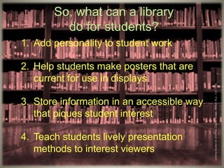 So, what can a library
do for students?
1. Add personality to student work
2. Help students make posters that are
current for use in displays
3. Store information in an accessible way
that piques student interest
4. Teach students lively presentation
methods to interest viewers
Librarybooksonshelves.Digitalimage.Wired.N.p.,n.d.Web.
 
