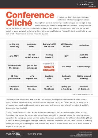 If you’ve ever been stuck in a meeting or
conference with the management clichés
flowing thick and fast, wondering if you’ll ever again see the light of day,
then we hear you, and have designed this Conference Cliché game just
for you. While you should avoid clichés like the plague, they make for a fun game so bring it on we say and
circle 5 in a row and you’ll be #winning. It’s a no brainer, play McCrindle Research’s Conference Cliché at your
next event – it’s not rocket science, in fact it’s all good!
know the times
mccrindle.com.au
info@mccrindle.com.au
1800 TRENDS [ 1800 873 637 ]
at the end
of the day
no magic
bullet
the jury’s still
out on that
at this point
in time
no-brainer
give 110%
it’s not
rocket science
moving
forward
24/7
push the
envelope
think outside
the square
get on the
same page
fast-track key-learnings
I’ll flick
you an email
let’s
unpack this
touching
base
ball-park
figure
hit the ground
running
step up to
the plate
the bottom
line is...
cut to
the chase
giving you
a heads up
elephant
in the room
BONUS
SQUARE
The reality is that clichés are a dime a dozen. To be honest, many people want closure on cliché use but
having said that they’re not taking ownership of their language - go figure. Clichés are the low hanging fruit
of management speak and because most of us are so over them, we need to take this on board, and if it’s
doable, give them the flick!
This McCrindle Research project studied Australians nationally to find the most annoying clichés working
Australians hear around the water cooler so we have unpacked this important issue in the hope that leaders
can get on the same page as their workers and cut these over used clichés - it might seem like climbing Mount
Everest, and it may not happen overnight, and while there’s no silver bullet solution, when it comes to curtailing
clichés, never say never. Having said that, if all else fails, these 24 clichés can be read out to make a winner of
a speech, so go for gold!
© McCrindle Research 2012
 