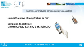 Exemples d’analyses complémentaires possibles 
POLLUTEC 2-5 Décembre 2014 - Lyon 
Humidité relative et température de l’air 
Comptage de particules 
Classes 0,3/ 0,5/ 1,0/ 2,0 / 5 et 10 μm /m3  