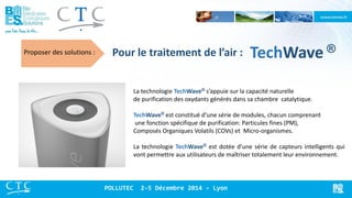 Pour le traitement de l’air : 
Proposer des solutions : 
La technologie TechWave® s’appuie sur la capacité naturelle de purification des oxydants générés dans sa chambre catalytique. TechWave® est constitué d’une série de modules, chacun comprenant une fonction spécifique de purification: Particules fines (PM), Composés Organiques Volatils (COVs) et Micro-organismes. La technologie TechWave® est dotée d’une série de capteurs intelligents qui vont permettre aux utilisateurs de maîtriser totalement leur environnement. 
POLLUTEC 2-5 Décembre 2014 - Lyon 
TechWave ®  