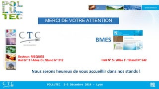 MERCI DE VOTRE ATTENTION 
BMES 
Secteur: RISQUES Hall N° 3 / Allée D / Stand N° 212 
Hall N° 5 / Allée F / Stand N° 242 
Nous serons heureux de vous accueillir dans nos stands ! 
POLLUTEC 2-5 Décembre 2014 - Lyon 