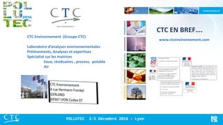 CTC EN BREF…. 
www.ctcenvironnement.com 
POLLUTEC 2-5 Décembre 2014 - Lyon 
CTC Environnement (Groupe CTC) Laboratoire d’analyses environnementales Prélèvements, Analyses et expertises Spécialisé sur les matrices Eaux, résiduaires , process, potable Air  
