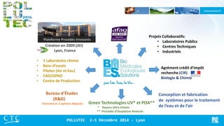 Bureau d’Études (R&D) 3 brevets et 2 options déposés 
Conception et fabrication 
de systèmes pour le traitement de l’eau et de l’air 
Green Technologies UV* et POA** 
* Rayons Ultra Violets 
** Procédés d’Oxydation Avancée 
Projets Collaboratifs: 
•Laboratoires Publics 
•Centres Techniques 
•Industriels 
Agrément crédit d'impôt recherche (CIR) Biologie & Chimie 
•1 Laboratoire chimie 
•Banc d’essais 
•Pilotes (Air et Eau) 
•CAO/GPAO 
•Centre de Production 
Création en 2009 (JEI) Lyon, France 
Plateforme Procédés Innovants 
POLLUTEC 2-5 Décembre 2014 - Lyon  