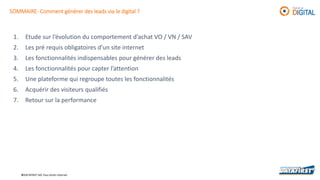 ©DATAFIRST SAS Tous droits réservés
SOMMAIRE- Comment générer des leads via le digital ?
1. Etude sur l’évolution du comportement d’achat VO / VN / SAV
2. Les pré requis obligatoires d’un site internet
3. Les fonctionnalités indispensables pour générer des leads
4. Les fonctionnalités pour capter l’attention
5. Une plateforme qui regroupe toutes les fonctionnalités
6. Acquérir des visiteurs qualifiés
7. Retour sur la performance
 