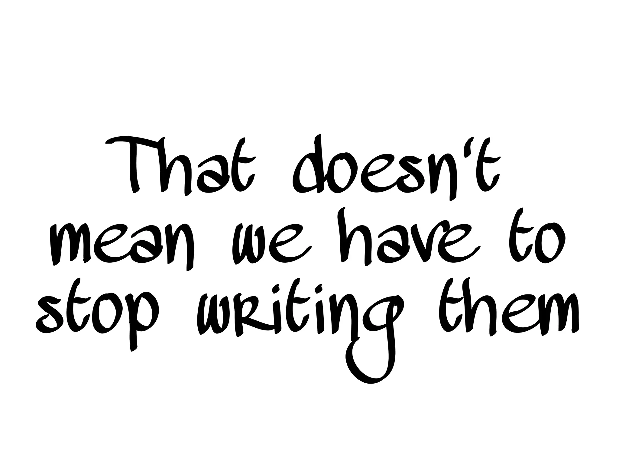 That doesn't
mean we have to
stop writing them
 