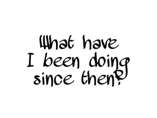 What have
I been doing
since then?
 
