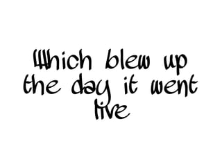 Which blew up
the day it went
live
 