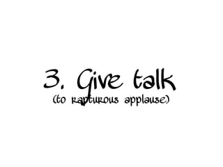3. Give talk
(to rapturous applause)
 