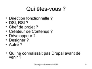 Qui êtes-vous ?
•   Direction fonctionnelle ?
•   DSI, RSI ?
•   Chef de projet ?
•   Créateur de Contenus ?
•   Développeur ?
•   Designer ?
•   Autre ?

• Qui ne connaissait pas Drupal avant de
  venir ?
                  Drupagora - 9 novembre 2012   4
 