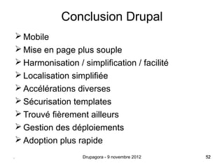 Conclusion Drupal
     Mobile
     Mise en page plus souple
     Harmonisation / simplification / facilité
     Localisation simplifiée
     Accélérations diverses
     Sécurisation templates
     Trouvé fièrement ailleurs
     Gestion des déploiements
     Adoption plus rapide
.                     Drupagora - 9 novembre 2012   52
                                                    52
 