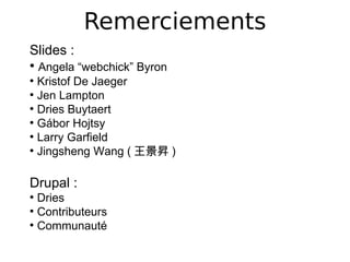 Remerciements
Slides :
●
  Angela “webchick” Byron
●
  Kristof De Jaeger
●
  Jen Lampton
●
  Dries Buytaert
●
  Gábor Hojtsy
●
  Larry Garfield
●
  Jingsheng Wang ( 王景昇 )

Drupal :
●
  Dries
●
  Contributeurs
●
  Communauté
 