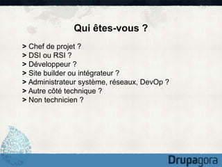 Qui êtes-vous ?
> Chef de projet ?
> DSI ou RSI ?
> Développeur ?
> Site builder ou intégrateur ?
> Administrateur système, réseaux, DevOp ?
> Autre côté technique ?
> Non technicien ?

 