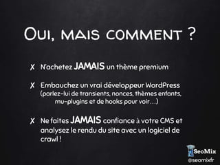 @seomixfr
Oui, mais comment ?
✘ N’achetez JAMAIS un thème premium
✘ Embauchez un vrai développeur WordPress
(parlez-lui de transients, nonces, thèmes enfants,
mu-plugins et de hooks pour voir…)
✘ Ne faites JAMAIS confiance à votre CMS et
analysez le rendu du site avec un logiciel de
crawl !
 