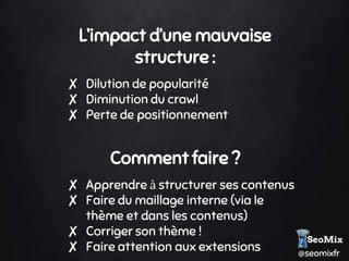 @seomixfr
L’impact d’une mauvaise
structure :
✘ Dilution de popularité
✘ Diminution du crawl
✘ Perte de positionnement
Comment faire ?
✘ Apprendre à structurer ses contenus
✘ Faire du maillage interne (via le
thème et dans les contenus)
✘ Corriger son thème !
✘ Faire attention aux extensions
 