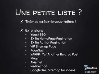 @seomixfr
Une petite liste ?
✘ Thèmes : créez-le vous-même !
✘ Extensions :
• Yoast SEO
• SX No HomePage Pagination
• SX No Author Pagination
• WP Sitemap Page
• PageNavi
• YARPP : Yet Another Related Post
Plugin
• Akismet
• Redirection
• Google XML Sitemap for Videos
 