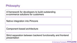 E-Commerce Framework
Philosophy
A framework for developers to build outstanding
e-commerce solutions for customers
Native integration into Pimcore
Component based architecture
Strict separation between backend functionality and frontend
presentation
 