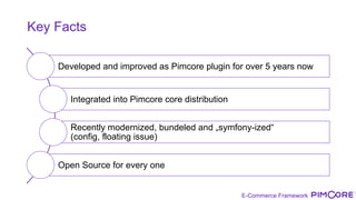 E-Commerce Framework
Key Facts
Developed and improved as Pimcore plugin for over 5 years now
Integrated into Pimcore core distribution
Recently modernized, bundeled and „symfony-ized“
(config, floating issue)
Open Source for every one
 