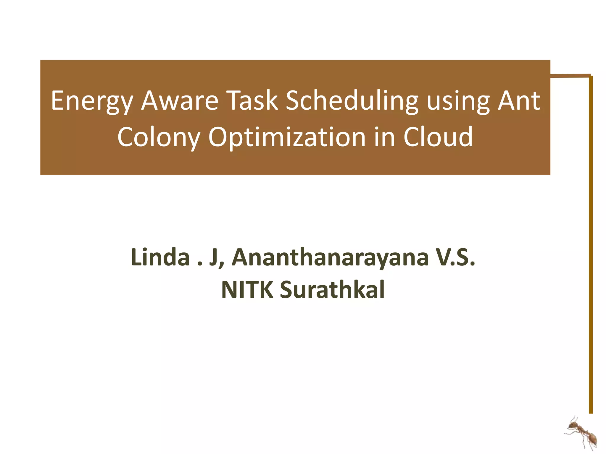 Energy Aware Task Scheduling using Ant 
Colony Optimization in Cloud 
Linda . J, Ananthanarayana V.S. 
NITK Surathkal 
 