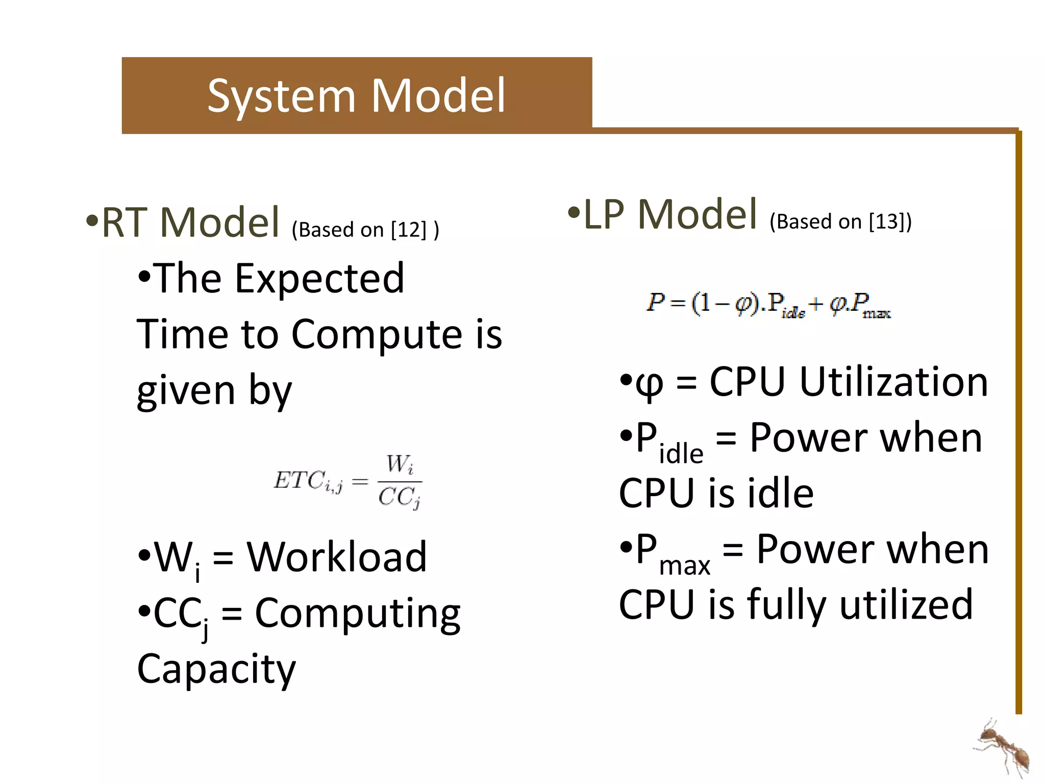 System Model 
•LP Model (Based on [13]) 
•ϕ = CPU Utilization 
•Pidle = Power when 
CPU is idle 
•Pmax = Power when 
CPU is fully utilized 
•RT Model (Based on [12] ) 
•The Expected 
Time to Compute is 
given by 
•Wi = Workload 
•CCj = Computing 
Capacity 
 