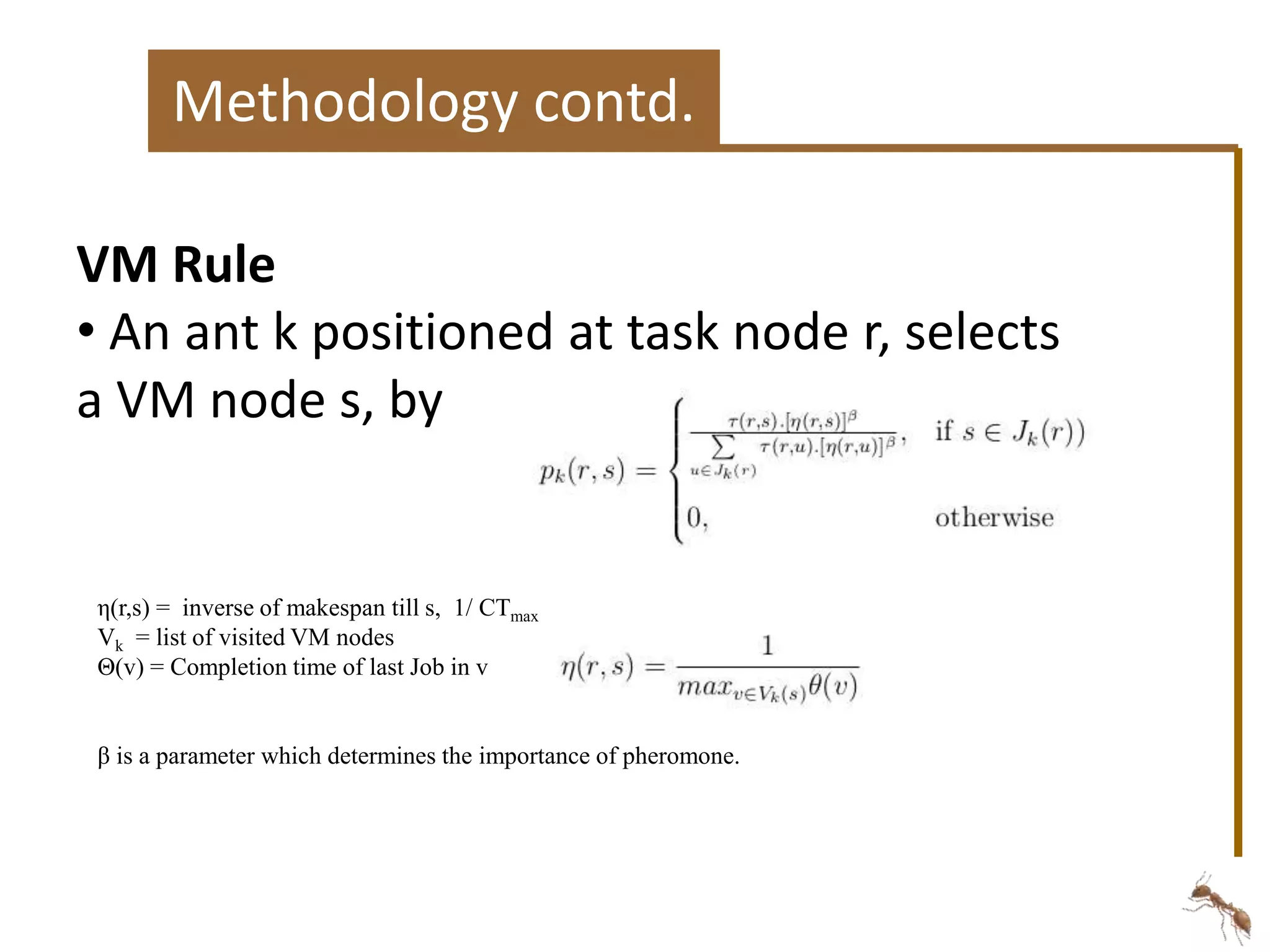 Methodology contd. 
VM Rule 
• An ant k positioned at task node r, selects 
a VM node s, by 
η(r,s) = inverse of makespan till s, 1/ CTmax 
Vk = list of visited VM nodes 
Θ(v) = Completion time of last Job in v 
β is a parameter which determines the importance of pheromone. 
 