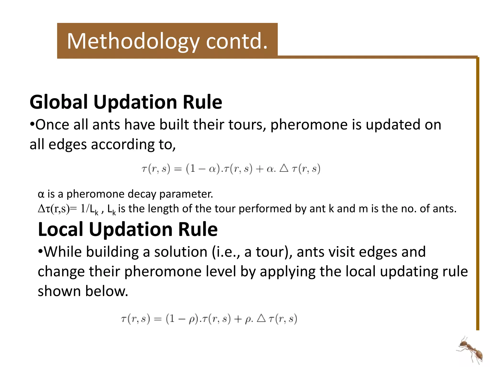 Methodology contd. 
Global Updation Rule 
•Once all ants have built their tours, pheromone is updated on 
all edges according to, 
α is a pheromone decay parameter. 
Δτ(r,s)= 1/Lk , Lk is the length of the tour performed by ant k and m is the no. of ants. 
Local Updation Rule 
•While building a solution (i.e., a tour), ants visit edges and 
change their pheromone level by applying the local updating rule 
shown below. 
 