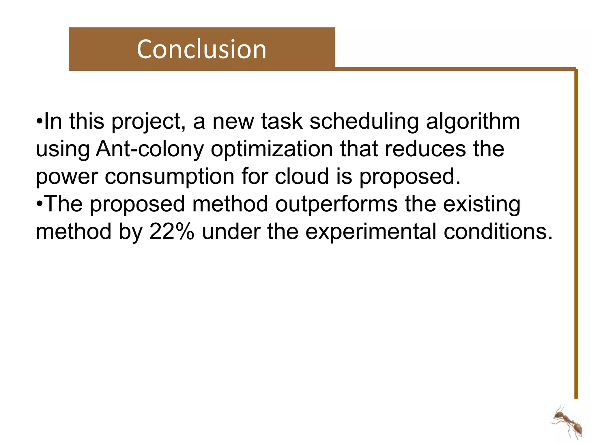 Conclusion 
•In this project, a new task scheduling algorithm 
using Ant-colony optimization that reduces the 
power consumption for cloud is proposed. 
•The proposed method outperforms the existing 
method by 22% under the experimental conditions. 
 