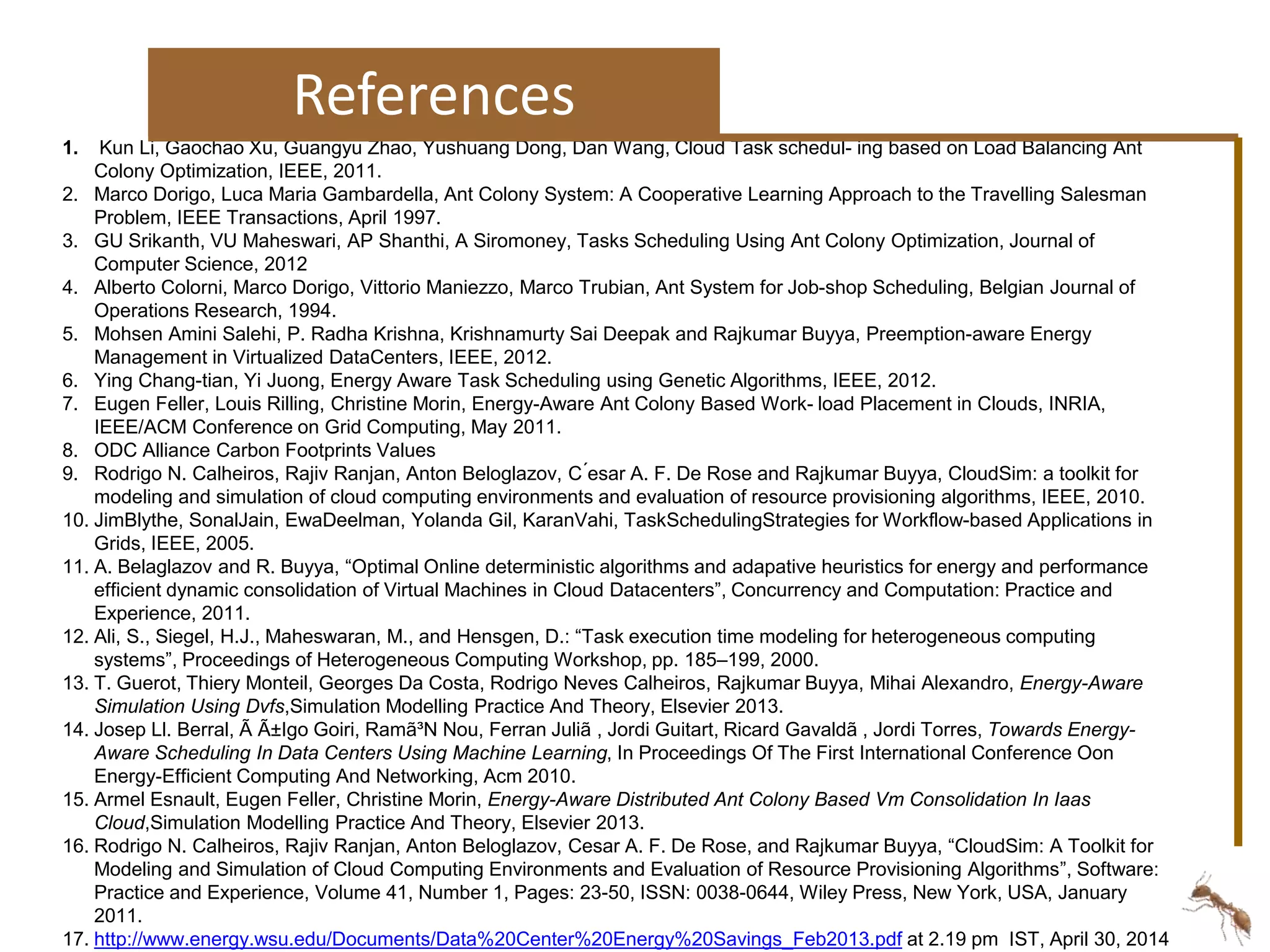 References 
1. Kun Li, Gaochao Xu, Guangyu Zhao, Yushuang Dong, Dan Wang, Cloud Task schedul- ing based on Load Balancing Ant 
Colony Optimization, IEEE, 2011. 
2. Marco Dorigo, Luca Maria Gambardella, Ant Colony System: A Cooperative Learning Approach to the Travelling Salesman 
Problem, IEEE Transactions, April 1997. 
3. GU Srikanth, VU Maheswari, AP Shanthi, A Siromoney, Tasks Scheduling Using Ant Colony Optimization, Journal of 
Computer Science, 2012 
4. Alberto Colorni, Marco Dorigo, Vittorio Maniezzo, Marco Trubian, Ant System for Job-shop Scheduling, Belgian Journal of 
Operations Research, 1994. 
5. Mohsen Amini Salehi, P. Radha Krishna, Krishnamurty Sai Deepak and Rajkumar Buyya, Preemption-aware Energy 
Management in Virtualized DataCenters, IEEE, 2012. 
6. Ying Chang-tian, Yi Juong, Energy Aware Task Scheduling using Genetic Algorithms, IEEE, 2012. 
7. Eugen Feller, Louis Rilling, Christine Morin, Energy-Aware Ant Colony Based Work- load Placement in Clouds, INRIA, 
IEEE/ACM Conference on Grid Computing, May 2011. 
8. ODC Alliance Carbon Footprints Values 
9. Rodrigo N. Calheiros, Rajiv Ranjan, Anton Beloglazov, C ́esar A. F. De Rose and Rajkumar Buyya, CloudSim: a toolkit for 
modeling and simulation of cloud computing environments and evaluation of resource provisioning algorithms, IEEE, 2010. 
10. JimBlythe, SonalJain, EwaDeelman, Yolanda Gil, KaranVahi, TaskSchedulingStrategies for Workflow-based Applications in 
Grids, IEEE, 2005. 
11. A. Belaglazov and R. Buyya, “Optimal Online deterministic algorithms and adapative heuristics for energy and performance 
efficient dynamic consolidation of Virtual Machines in Cloud Datacenters”, Concurrency and Computation: Practice and 
Experience, 2011. 
12. Ali, S., Siegel, H.J., Maheswaran, M., and Hensgen, D.: “Task execution time modeling for heterogeneous computing 
systems”, Proceedings of Heterogeneous Computing Workshop, pp. 185–199, 2000. 
13. T. Guerot, Thiery Monteil, Georges Da Costa, Rodrigo Neves Calheiros, Rajkumar Buyya, Mihai Alexandro, Energy-Aware 
Simulation Using Dvfs,Simulation Modelling Practice And Theory, Elsevier 2013. 
14. Josep Ll. Berral, Ã Ã±Igo Goiri, Ramã³N Nou, Ferran Juliã , Jordi Guitart, Ricard Gavaldã , Jordi Torres, Towards Energy- 
Aware Scheduling In Data Centers Using Machine Learning, In Proceedings Of The First International Conference Oon 
Energy-Efficient Computing And Networking, Acm 2010. 
15. Armel Esnault, Eugen Feller, Christine Morin, Energy-Aware Distributed Ant Colony Based Vm Consolidation In Iaas 
Cloud,Simulation Modelling Practice And Theory, Elsevier 2013. 
16. Rodrigo N. Calheiros, Rajiv Ranjan, Anton Beloglazov, Cesar A. F. De Rose, and Rajkumar Buyya, “CloudSim: A Toolkit for 
Modeling and Simulation of Cloud Computing Environments and Evaluation of Resource Provisioning Algorithms”, Software: 
Practice and Experience, Volume 41, Number 1, Pages: 23-50, ISSN: 0038-0644, Wiley Press, New York, USA, January 
2011. 
17. http://www.energy.wsu.edu/Documents/Data%20Center%20Energy%20Savings_Feb2013.pdf at 2.19 pm IST, April 30, 2014 
 