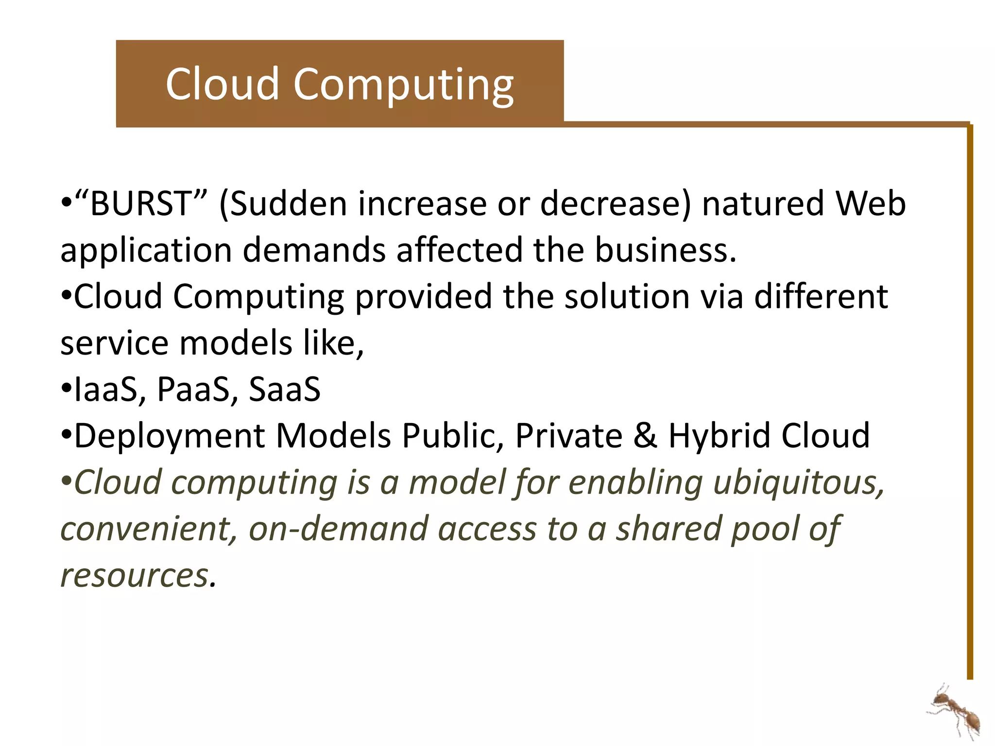 Cloud Computing 
•“BURST” (Sudden increase or decrease) natured Web 
application demands affected the business. 
•Cloud Computing provided the solution via different 
service models like, 
•IaaS, PaaS, SaaS 
•Deployment Models Public, Private & Hybrid Cloud 
•Cloud computing is a model for enabling ubiquitous, 
convenient, on-demand access to a shared pool of 
resources. 
 