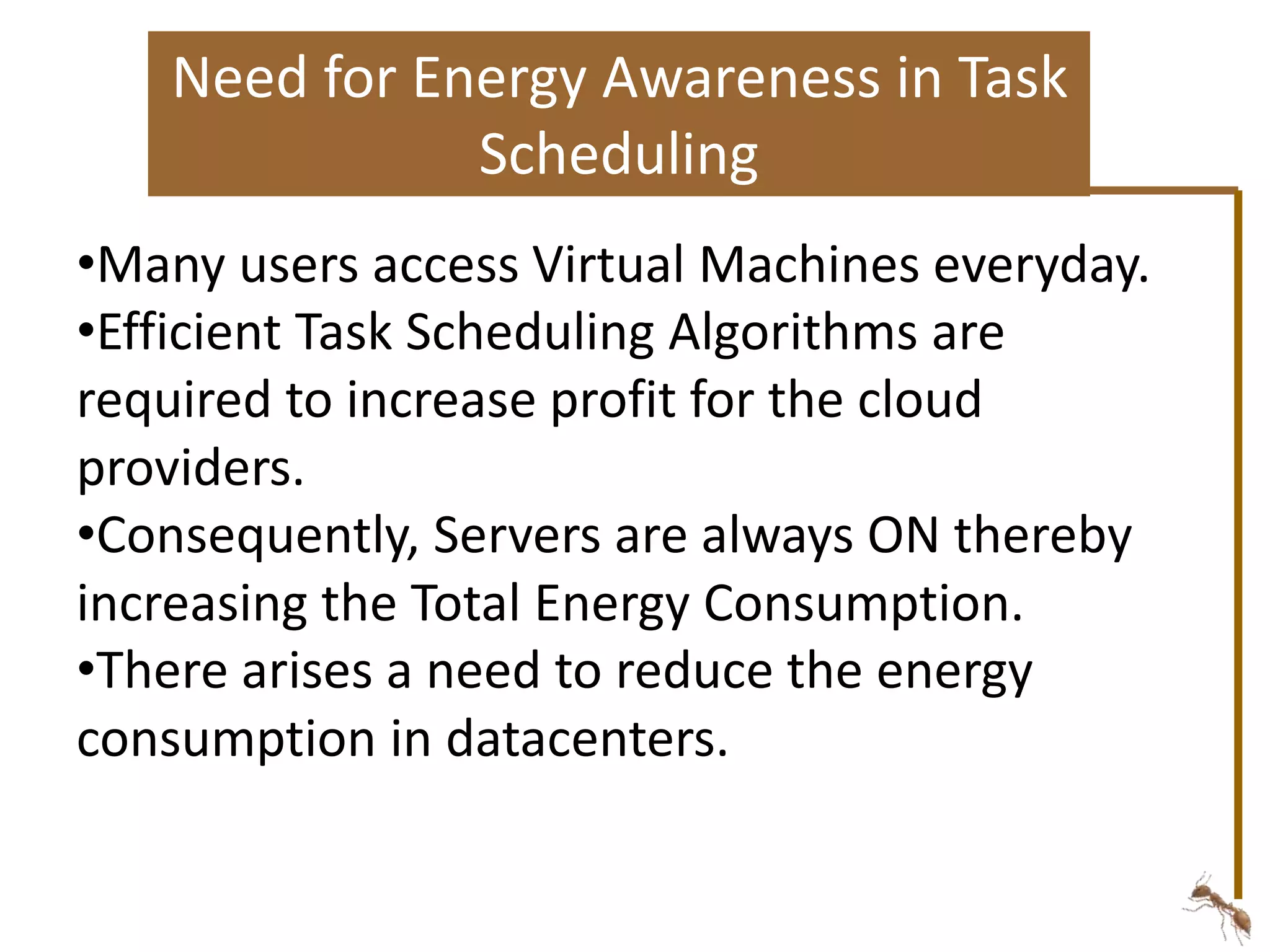 Need for Energy Awareness in Task 
Scheduling 
•Many users access Virtual Machines everyday. 
•Efficient Task Scheduling Algorithms are 
required to increase profit for the cloud 
providers. 
•Consequently, Servers are always ON thereby 
increasing the Total Energy Consumption. 
•There arises a need to reduce the energy 
consumption in datacenters. 
 