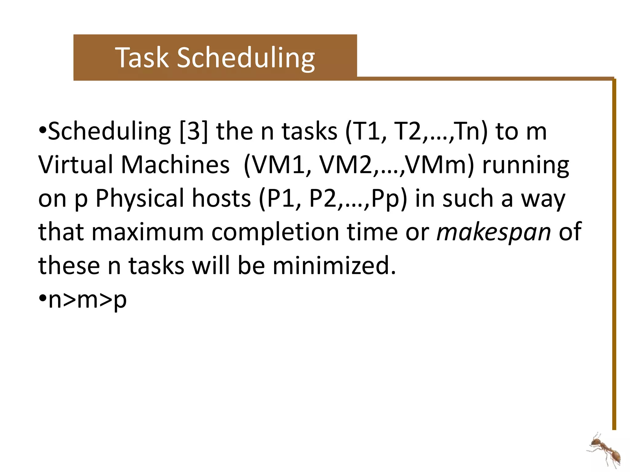 Task Scheduling 
•Scheduling [3] the n tasks (T1, T2,…,Tn) to m 
Virtual Machines (VM1, VM2,…,VMm) running 
on p Physical hosts (P1, P2,…,Pp) in such a way 
that maximum completion time or makespan of 
these n tasks will be minimized. 
•n>m>p 
 