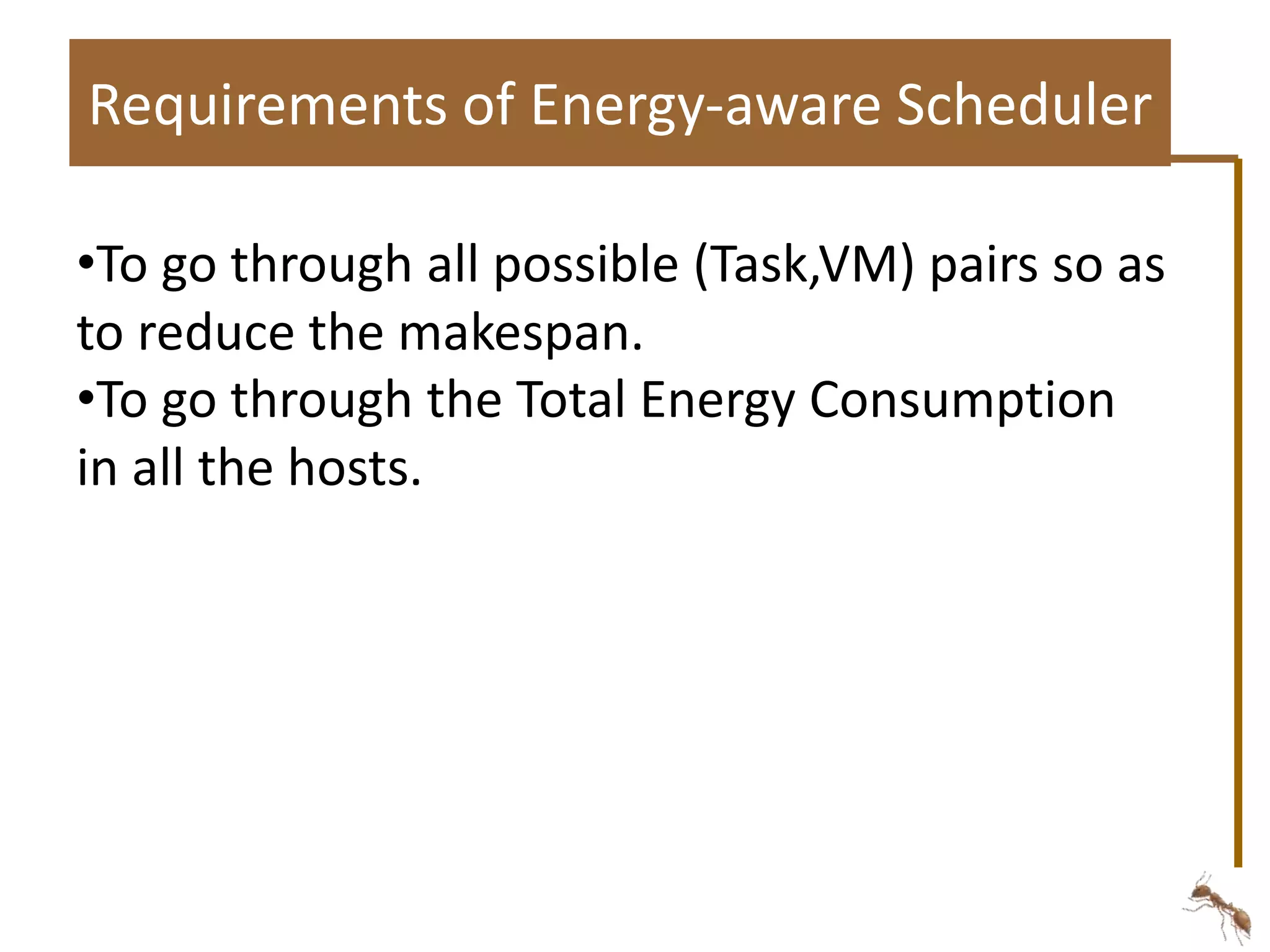 Requirements of Energy-aware Scheduler 
•To go through all possible (Task,VM) pairs so as 
to reduce the makespan. 
•To go through the Total Energy Consumption 
in all the hosts. 
 