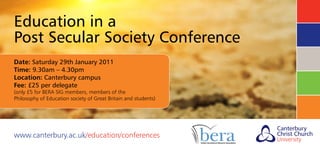 Education in a
Post Secular Society Conference
Date: Saturday 29th January 2011
Time: 9.30am – 4.30pm
Location: Canterbury campus
Fee: £25 per delegate
(only £5 for BERA SIG members, members of the
Philosophy of Education society of Great Britain and students)
www.canterbury.ac.uk/education/conferences
 