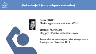 Qui suis-je ? (en quelques secondes)

Rémy BIGOT
Marketing et communication WIMI
Startup : Fr.wimi.pro
Blog pro : Montersonbusiness.com
Auteur de « A vos marques, prêts, entreprenez »
Sortie prévue Novembre 2013.

 
