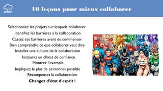 10 leçons pour mieux collaborer
Sélectionnez les projets sur lesquels collaborer
Identifiez les barrières à la collaboration
Cassez ces barrières avant de commencer
Bien comprendre ce que collaborer veut dire
Installez une culture de la collaboration
Instaurez un climat de confiance
Montrez l’exemple
Impliquez le plus de personnes possible
Récompensez la collaboration
Changez d’état d’esprit !

 