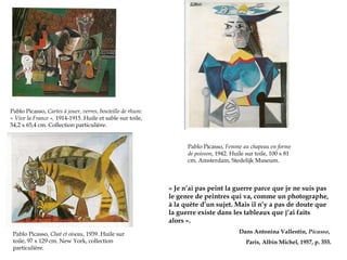 Pablo Picasso, Cartes à jouer, verres, bouteille de rhum:
« Vive la France », 1914-1915. Huile et sable sur toile,
54,2 x 65,4 cm. Collection particulière.
Pablo Picasso, Femme au chapeau en forme
de poisson, 1942. Huile sur toile, 100 x 81
cm. Amsterdam, Stedelijk Museum.

« Je n’ai pas peint la guerre parce que je ne suis pas
le genre de peintres qui va, comme un photographe,
à la quête d’un sujet. Mais il n’y a pas de doute que
la guerre existe dans les tableaux que j’ai faits
alors ».
Pablo Picasso, Chat et oiseau, 1939. Huile sur
toile, 97 x 129 cm. New York, collection
particulière.

Dans Antonina Vallentin, Picasso,
Paris, Albin Michel, 1957, p. 355.

 