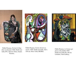 Pablo Picasso, Portrait d'Olga
dans un fauteuil, 1918. Huile sur
toile, 89 x 130 cm. Paris, musée
Picasso.

Pablo Picasso, Femme devant un
miroir, 1932. Huile sur toile, 162 x
130 cm. New York, MOMA.

Pablo Picasso, Le Femme qui
pleure, 26 octobre 1937.
Huile sur toile 60 x 49 cm.
Londres, Tate Gallery.

 