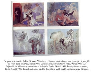 De gauche à droite: Pablo Picasso, Minotaure et jument morte devant une grotte face à une fille
au voile, Juan-les-Pins, 8 mai 1936; Composition au Minotaure, Paris, 9 mai 1936; La
Dépouille du Minotaure en costume d'Arlequin, Paris, 28 mai 1936; Faune, cheval et oiseau,
Paris, 5 août 1936. Tous les dessins sauf le deuxième (coll. part.) sont au musée Picasso.

 