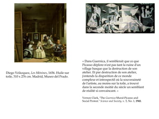 Diego Velàzquez, Les Ménines, 1656. Huile sur
toile, 310 x 276 cm. Madrid, Museo del Prado. 

« Dans Guernica, il semblerait que ce que
Picasso déplore n'est pas tant la ruine d'un
village basque que la destruction de son
atelier. Et par destruction de son atelier,
j'entends la disparition de ce monde
complexe et introspectif où la souveraineté
de l'artiste, au moins sur la toile, a trouvé
dans la seconde moitié du siècle un semblant
de réalité si convaincant. »
Vernon Clark, "The Guernica Mural-Picasso and
Social Protest." Science and Society, v. 5, No. 1, 1941.

 