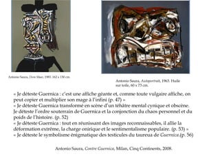 Antonio Saura, Dora Maar, 1983. 162 x 130 cm.

Antonio Saura, Autoportrait, 1963. Huile
sur toile, 60 x 73 cm.

« Je déteste Guernica : c’est une affiche géante et, comme toute vulgaire affiche, on
peut copier et multiplier son mage à l’infini (p. 47) »
« Je déteste Guernica transformé en scène d’un téhâtre mental cynique et obscène.
Je déteste l’ordre souterrain de Guernica et la conjonction du chaos personnel et du
poids de l’histoire. (p. 52)
« Je déteste Guernica : tout en réunissant des images reconnaissables, il allie la
déformation extrême, la charge onirique et le sentimentalisme populaire. (p. 53) »
« Je déteste le symbolisme énigmatique des testicules du taureua de Guernica.(p. 56) 
Antonio Saura, Contre Guernica, Milan, Cinq Continents, 2008.

 