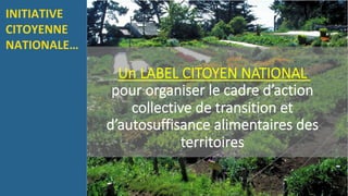 Un LABEL CITOYEN NATIONAL
pour organiser le cadre d’action
collective de transition et
d’autosuffisance alimentaires des
territoires
INITIATIVE	
CITOYENNE	
NATIONALE…		
 