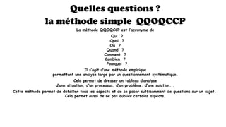 Quelles questions ?
la méthode simple QQOQCCP
La méthode QQOQCCP est l’acronyme de
  Qui  ?
  Quoi  ?
  Où  ? 
  Quand  ? 
  Comment  ? 
  Combien  ? 
  Pourquoi  ?
Il s’agit d’une méthode empirique
permettant une analyse large par un questionnement systématique.
Cela permet de dresser un tableau d’analyse
d’une situation, d’un processus, d’un problème, d’une solution...
Cette méthode permet de détailler tous les aspects et de se poser suffisamment de questions sur un sujet.
Cela permet aussi de ne pas oublier certains aspects.
 