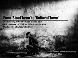 From ‘Steel Town’ to ‘Cultural Town’
The cultural junction between old and new,
with reference to ‘2012 Kaohsiung International
Steel and Iron Sculpture Festival ’
I-Chi KO
Goldsmiths, University of London
7th of July 2015
 