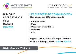 QUI JE SUIS                LES SUPPORTS DE COMMUNICATION
CE QUE JE VENDS            Bien penser ses différents supports
CIBLE                      •   Carte de visite
OBJECTIF                   •   Flyer
MOYENS                     •   Document présentation
                           •   Brochure
                           •   etc.


                           Supports clairs, aérés, privilégier l’essentiel,
                           éviter la surcharge, pensez cible et objectif.


Olivier Cacciato (Digital13)
 