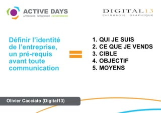 Définir l’identité            1.   QUI JE SUIS
 de l’entreprise,              2.   CE QUE JE VENDS
 un pré-requis                 3.   CIBLE
 avant toute                   4.   OBJECTIF
 communication                 5.   MOYENS




Olivier Cacciato (Digital13)
 