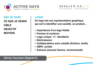 QUI JE SUIS              LOGO
CE QUE JE VENDS          Un logo est une représentation graphique
                         qui sert à identifier une société, un produit...
CIBLE
OBJECTIF                 •   Importance d’un logo lisible
MOYENS                   •   Formes et couleurs
                         •   Logo unique >> identitaire
                         •   Déclinaisons
                         •   Collaborations avec créatifs (fichiers, tarifs)
                         •   OBPI, Juriste
                         •   Astuces (annexe facture, recommandé)


Olivier Cacciato (Digital13)
 