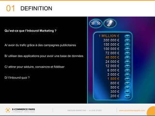www.ecommerceparis.com 
Qu’est-ce que l’Inbound Marketing ? 
A/ avoir du trafic grâce à des campagnes publicitaires B/ utiliser des applications pour avoir une base de données 
C/ attirer pour séduire, convaincre et fidéliser 
D/ l’Inbound quoi ? 
01 
DEFINITION 
INBOUND MARKETING • A LOVE STORY  