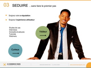 www.ecommerceparis.com 
SEDUIRE …sans faire le premier pas 
03 
Visiteur 
Curieux 
Etudes de cas Interviews Conseils et astuces Tutoriels Webinars 
Soignez votre e-réputation 
Soignez l’expérience utilisateur 
INBOUND MARKETING • A LOVE STORY  