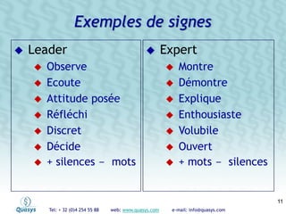 Tel: + 32 (0)4 254 55 88 web: www.quasys.com e-mail: info@quasys.com
1111
Leader
Observe
Ecoute
Attitude posée
Réfléchi
Discret
Décide
+ silences - mots
Expert
Montre
Démontre
Explique
Enthousiaste
Volubile
Ouvert
+ mots - silences
Exemples de signes
 