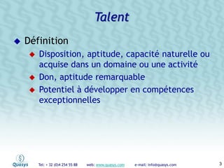 Tel: + 32 (0)4 254 55 88 web: www.quasys.com e-mail: info@quasys.com 3
Définition
Disposition, aptitude, capacité naturelle ou
acquise dans un domaine ou une activité
Don, aptitude remarquable
Potentiel à développer en compétences
exceptionnelles
Talent
 