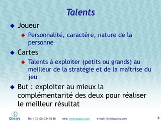 Tel: + 32 (0)4 254 55 88 web: www.quasys.com e-mail: info@quasys.com 8
Joueur
Personnalité, caractère, nature de la
personne
Cartes
Talents à exploiter (petits ou grands) au
meilleur de la stratégie et de la maîtrise du
jeu
But : exploiter au mieux la
complémentarité des deux pour réaliser
le meilleur résultat
Talents
 
